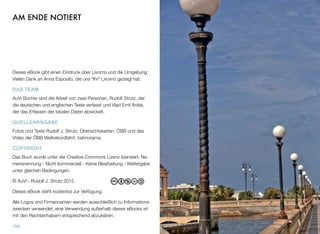 AM ENDE NOTIERT
Dieses eBook gibt einen Eindruck über Livorno und die Umgebung.
Vielen Dank an Anna Esposito, die uns “Ihr” Livorno gezeigt hat.
DAS TEAM
AuVi Bücher sind die Arbeit von zwei Personen, Rudolf Strutz, der
die deutschen und englischen Texte verfasst und Vlad Emil Anitei,
der das Erfassen der lokalen Daten abwickelt.
QUELLENANGABE
Fotos und Texte Rudolf J. Strutz, Übersichtskarten: ÖBB und das
Video der ÖBB Weltrekordfahrt: bahnorama.
COPYRIGHT
Das Buch wurde unter der Creative Commons Lizenz lizensiert: Na-
mensnennung - Nicht kommerziell - Keine Bearbeitung - Weitergabe
unter gleichen Bedingungen.
© AuVi - Rudolf J. Strutz 2015
Dieses eBook steht kostenlos zur Verfügung.
Alle Logos und Firmennamen werden ausschließlich zu Informations-
zwecken verwendet, eine Verwendung außerhalb dieses eBooks ist
mit den Rechteinhabern entsprechend abzuklären.
109
 
