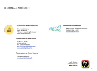 REGIONALE ADRESSEN
111
Tourismusamt der Provinz Livorno
Provincia di Livorno
Unità di Servizio
"Turismo e Marketing Territoriale"
www.provincia.livorno.it
Tourismusamt der Stadt Livorno
Via Pieroni, 18/20
57123 Livorno
Tel. +39 0586 894236
apt7livorno@costadeglietruschi.it
www.costadeglietruschi.it
Tourismusamt der Region Toscana
Toscana Promozione
www.turismo.intoscana.it
(Elba, Capraia, Montecristo, Pianosa)
Tel. 0039 0565 914671
www.isoleditoscana.it
Informationen über die Inseln
AuVi eBooks!
admin@auvi.me
www.auvi.me
 