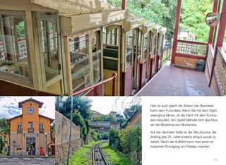 Hier ist auch gleich die Station der Standseil-
bahn dem Funicolare. Wenn Sie mit dem Sight-
seeingbus fahren, ist die Fahrt mit dem Funico-
lare inkludiert. Am Gipfel beﬁndet sich das Klos-
ter der Madonna von Montenero.
Auf der nächsten Seite ist die Villa Azzurra, die
Anfang des 20. Jahrhunderts erbaut wurde zu
sehen. Nach der Auffahrt kann man einen er-
holsamen Rundgang am Plateau machen.
13
 