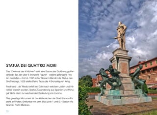 STATUA DEI QUATTRO MORI 
Das “Denkmal der 4 Mohren” stellt eine Statue des Großherzogs Fer-
dinand I dar, der über 5 bronzene Figuren - welche gefangene Pira-
ten darstellen - drohnt. 1595 schuf Giovanni Bandini die Statue des
Großherzogs, 1626 stellte Pietro Tacca die 4 Bronzeﬁguren fertig.
Ferdinand I. de’ Medici erließ ein Edikt nach welchem Juden und Hä-
retiker toleriert wurden. Starke Zuwanderung aus Spanien und Portu-
gal führte dann zur wachsenden Bedeutung von Livorno.
Das gewaltige Monument ist das Wahrzeichen der Stadt Livorno.Es
steht am Hafen. Erreichbar mit dem Bus (Linie 1 und 5) - Station Via
Grande, Porto Mediceo.
15
 