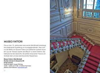 MUSEO FATTORI
Die aus dem 19. Jahrhundert stammende Villa Mimbelli beherbergt
eine bedeutende Ausstellung von Kunstgegenständen. Aber nicht
nur die Werke von Giovanni Fattori und zahlreichen anderen Künst-
lern aus der Toskana machen den Besuch zu einem Erlebnis. Das
Gebäude hat drei Geschoße. Die perfekt restaurierten Frescos von
Annibale Gatti und das beeindruckende Treppenhaus.
Museo Fattori, Villa Mimbelli
Via San Jacopo in Acquaviva 65
57127 Livorno
Geöffnet täglich ausser Montag
10:00 - 13:00 und 17:00 - 21:00 (im Sommer)
Weitere Informationen: livornonow.com
21
 