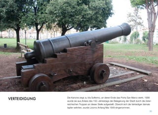 Die Kanone zeigt zu Via Solferino, an deren Ende das Porta San Marco steht. 1999
wurde sie aus Anlass des 150. Jahrestags der Belagerung der Stadt durch die öster-
reichischen Truppen an dieser Stelle aufgestellt. Obwohl sich die Verteidiger damals
tapfer wehrten, wurde Livorno Anfang Mai 1849 eingenommen.
30
VERTEIDIGUNG
 