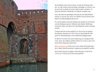Als die Medici nach Livorno kamen, wurde die Festung erwei-
tert. Um die Fortezza Vecchia besser verteidigen zu können, wur-
de auch die Landseite mit einem tiefen Graben versehen, so-
dass das Bauwerk vollständig vom Wasser umgeben war.
Auch die Optik der gewaltigen Festung war den Machthabern
wichtig, so konnte man schon von Weitem einen Eindruck über
Macht und Wehrhaftigkeit bekommen.
Für Jahrhunderte wurde das Bollwerk als Quartier für die Armee
und als Gefängnis genutzt. Während des Zweiten Weltkriegs
wurde der Hafen und damit auch alle Gebäude nahezu komplett
zerstört.
Fortezza Vecchia wurde praktisch von Grund auf neu gebaut.
Die Arbeiten dauerten bis 1970. Heute ist das Gebäude Treff-
punkt für Veranstaltungen und künstlerische Begegnungen.
Im Mai 2015 konnte man einer Aufführung von Cavalleria Rusti-
cana, einem der vielleicht größten Söhne von Livorno, dem Kom-
ponist Pietro Mascagni beiwohnen.
Auf Livornonow.com ﬁndet man immer wieder Veranstaltungen,
die in dieser beeindruckenden Umgebung durchgeführt werden.
Die Fortezza Vecchia ist täglich außer Montag von 09:30 bis
12:30 und 14:00 bis 20:00 (Sommer) geöffnet.
37
 