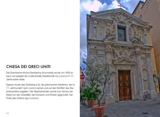 CHIESA DEI GRECI UNITI
Die Griechische Kirche (Santissima Annunziata) wurde um 1606 er-
baut und spiegelt die multikulturelle Gesellschaft von Livorno im 17.
Jahrhundert wider.
Gebaut wurde das Gotteshaus für die griechischen Seefahrer, die im
17. Jahrhundert nach Livorno kamen und auf den Schiffen des Ste-
phansordens segelten. Der Stephansorden wurde zum Schutz der
Stadt von den Überfällen der Korsaren und Piraten gegründet. Die
Flotte des Ordens lag in Livorno.
43
 