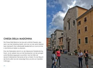 CHIESA DELLA MADONNA
Die Chiesa Della Madonna hat eine sehr schlichte Fassade, aber
wenn man das Gotteshaus betritt, wird man von den sechs Seitenal-
taren überrascht. Die multikulturelle Gesellschaft von Livorno ist hier
in der Kirche am besten zu erkennen.
Einer der Seitenaltare stammt von der italienischen Nobelfamilie Ing-
hirami. Je ein weiterer ist je von der französischen und der portugisi-
schen Bevölkerungsgruppe zuzuordnen. Auch ein Altar der
deutsch-holländischen Gemeinde ist hier zu ﬁnden. Für den Besuch
der Kirche sollte man die notwendige Ruhe und Zeit zum Genießen
mitbringen.
44
 