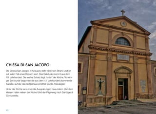 CHIESA DI SAN JACOPO
Die Chiesa San Jacopo in Acquaviv steht direkt am Strand und ist
auf jeden Fall einen Besuch wert. Das Gebäude stammt aus dem
19. Jahrhundert. Der wahre Schatz liegt “unter” der Kirche. Vor eini-
ger Zeit wurde begonnen die aus dem 12. Jahrhundert stammende
Kapelle, auf der das Gotteshaus errichtet wurde, freizulegen.
Unter der Kirche kann man die Ausgrabungen bewundern. Von dem
kleinen Hafen neben der Kirche führt der Pilgerweg nach Santiago di
Compostela.
45
 