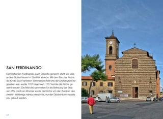 SAN FERDINANDO
Die Kirche San Ferdinando, auch Crocetta genannt, steht wie viele
andere Gotteshäuser im Stadtteil Venezia. Mit dem Bau der Kirche,
die für die aus Frankreich kommenden Mönche der Dreifaltigkeit vor-
gesehen war, wurde 1707 begonnen. 1717 konnte die Kirche ge-
weiht werden. Die Mönche sammelten für die Befreiung der Skla-
ven. Wie durch ein Wunder wurde die Kirche von den Bomben des
zweiten Weltkriegs nahezu verschont, nur der Glockenturm musste
neu gebaut werden.
47
 