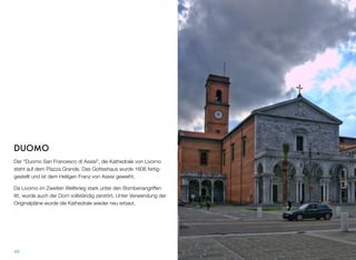 DUOMO
Der “Duomo San Francesco di Assisi”, die Kathedrale von Livorno
steht auf dem Piazza Grande. Das Gotteshaus wurde 1606 fertig-
gestellt und ist dem Heiligen Franz von Assisi geweiht.
Da Livorno im Zweiten Weltkrieg stark unter den Bombenangriffen
litt, wurde auch der Dom vollständig zerstört. Unter Verwendung der
Originalpläne wurde die Kathedrale wieder neu erbaut.
48
 