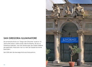 SAN GREGORIA ILLUMINATORE
Die armenische Kirche von “Gregor dem Erleuchter” wurde im 18.
Jahrhundert erbaut. Leider wurden viele Kunstwerke, die sich im
Gotteshaus befanden, nach den Zerstörungen des Zweiten Weltkrie-
ges geplündert. Heute kann man nur mehr die Fassade der Kirche
bewundern.
Seit 2008 dient die ehemalige Kirche als Kulturzentrum.
49
 