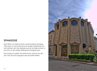 SYNAGOGE
Nach Plänen von Angelo di Castro wurde die jüdische Synagoge
1962 erbaut. In Livorno steht eines der wenigen Gotteshäuser, die
nicht katholisch sind. Das Gebäude wurde an der Stelle errichtet, an
der schon vor dem Zweiten Weltkrieg eine Synagoge stand.
Das im Krieg zum größten Teil zerstörte Haus, stammte aus dem
Jahr 1603. Die neue Synagoge ist eine der größten Italiens.
50
 