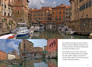 Der Stadtteil Venezia Nuova wurde 1629 an-
gelegt. Die vielen schiffbaren Kanäle erinnern
an die Serenissima. Der Bau der Kanäle geht
auf die Zeit der Medici zurück.
Da die Zeiten damals “relativ” unsicher wa-
ren, hatten die Untergeschoße der Lagerhäu-
ser einen direkten Zugang zum Kanal; so
konnten Waren direkt vom Schiff in das siche-
re Lager transportiert werden.
52
 