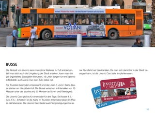 BUSSE
Die Altstadt von Livorno kann man ohne Weiteres zu Fuß entdecken.
Will man sich auch die Umgebung der Stadt ansehen, kann man das
gut organisierte Bussystem benutzen. 15 Linien sorgen für eine optima-
le Mobilität, auch wenn man kein Auto dabei hat.
Für Touristen besonders interessant sind die Linien 1 und 2. Beide Bus-
se starten am Hauptbahnhof. Die Busse verkehren in Intervallen von 15
Minuten unter der Woche und 30 Minuten an Sonn- und Feiertagen).
Die Livorno Card gibt es für einen oder für drei Tage. Sie kostet ! 3,-
bzw. ! 5,-. Erhältlich ist die Karte im Touristen Informationsbüro im Piaz-
za del Municipio. Die Livorno Card bietet auch Vergünstigungen bei ei-
ner Rundfahrt auf den Kanälen. Da man sich damit frei in der Stadt be-
wegen kann, ist die Livorno Card sehr empfehlenswert.
56
 