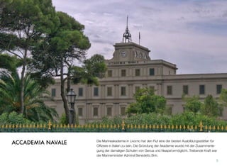 Die Marineakademie in Livorno hat den Ruf eine der besten Ausbildungsstätten für
Ofﬁziere in Italien zu sein. Die Gründung der Akademie wurde mit der Zusammenle-
gung der damaligen Schulen von Genua und Neapel ermöglicht. Treibende Kraft war
der Marineminister Admiral Benedetto Brin.
5
ACCADEMIA NAVALE
 