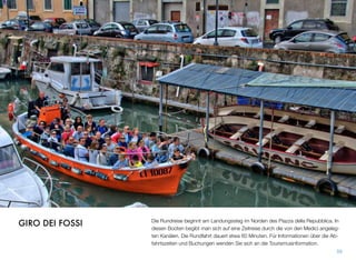 Die Rundreise beginnt am Landungssteg im Norden des Piazza della Repubblica. In
diesen Booten begibt man sich auf eine Zeitreise durch die von den Medici angeleg-
ten Kanälen. Die Rundfahrt dauert etwa 60 Minuten. Für Informationen über die Ab-
fahrtszeiten und Buchungen wenden Sie sich an die Tourismusinformation.
59
GIRO DEI FOSSI
 