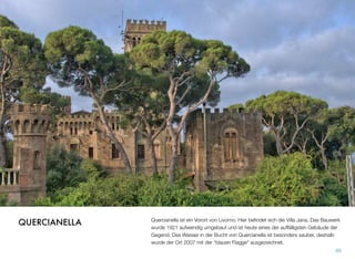 Quercianella ist ein Vorort von Livorno. Hier beﬁndet sich die Villa Jana. Das Bauwerk
wurde 1921 aufwendig umgebaut und ist heute eines der auffälligsten Gebäude der
Gegend. Das Wasser in der Bucht von Quercianella ist besonders sauber, deshalb
wurde der Ort 2007 mit der “blauen Flagge” ausgezeichnet.
69
QUERCIANELLA
 