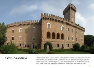 1889 residierte Baron Lazzaro Patrone in dem Schloss, welches nach mittelalterlichem Vor-
bild erbaut wurde. Der Baron stellte Land für den Bau der Bahnstation Castiglioncello zur
Verfügung, die am Fuße des Hügels, auf dem das Schloss steht, im Stil des Schlosses ge-
baut wurde. Seite 1981 gehört das Gebäude der Stadt und ist eine Stätte der Kultur.
70
CASTELLO PASQUINI
 