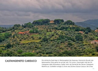 Die verträumte Stadt liegt im Weinbaugebiet des Sassicaia. Historische Wurzeln des
liebenswerten Ortes gehen bis auf das Jahr 745 zurück. Ursprünglich hieß der Ort
Castagneto della Gherardesca. Später nahm die Gemeinde den Namen Castagneto
Marittima an. Schließlich erfolgte zu Ehren des Dichters Giosuè Carducci die Umbe-
71
CASTANGENETO CARDUCCI
 