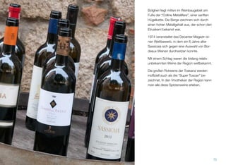 Bolgheri liegt mitten im Weinbaugebiet am
Fuße der “Colline Metallifere”, einer sanften
Hügelkette. Die Berge zeichnen sich durch
einen hohen Metallgehalt aus, der schon den
Etruskern bekannt war.
1974 veranstaltet das Decanter Magazin ei-
nen Wettbewerb, in dem ein 6 Jahre alter
Sassicaia sich gegen eine Auswahl von Bor-
deaux Weinen durchsetzen konnte.
Mit einem Schlag waren die bislang relativ
unbekannten Weine der Region weltbekannt.
Die großen Rotweine der Toskana werden
inofﬁziell auch als die “Super Tuscan” be-
zeichnet. In den Vinotheken der Region kann
man alle diese Spitzenweine erleben.
75
 