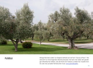 Wenige Kilometer südlich von Bolgheri beﬁndet sich die Farm “Caccia al Piano”. Hier
wird nicht nur hervorragendes Olivenöl produziert, hier kann man neben den gewalti-
gen Olivenbäumen erleben, was die Küche der Toskana zu bieten hat. Fusselli ist ein
Ort, den man auf jeden Fall besuchen muss: www.aziendafuselli.it
76
FUSELLI
 