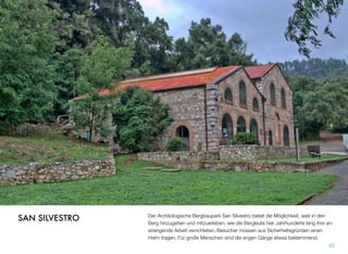 Der Archäologische Bergbaupark San Silvestro bietet die Möglichkeit, weit in den
Berg hinzugehen und mitzuerleben, wie die Bergleute hier Jahrhunderte lang ihre an-
strengende Arbeit verrichteten. Besucher müssen aus Sicherheitsgründen einen
Helm tragen. Für große Menschen sind die engen Gänge etwas beklemmend.
82
SAN SILVESTRO
 