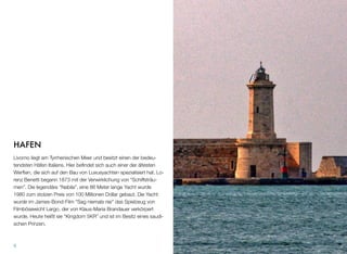 HAFEN
Livorno liegt am Tyrrhenischen Meer und besitzt einen der bedeu-
tendsten Häfen Italiens. Hier beﬁndet sich auch einer der ältesten
Werften, die sich auf den Bau von Luxusyachten spezialisiert hat. Lo-
renz Benetti begann 1873 mit der Verwirklichung von “Schiffsträu-
men”. Die legendäre “Nabila”, eine 86 Meter lange Yacht wurde
1980 zum stolzen Preis von 100 Millionen Dollar gebaut. Die Yacht
wurde im James-Bond-Film “Sag niemals nie” das Spielzeug von
Filmbösewicht Largo, der von Klaus-Maria Brandauer verkörpert
wurde. Heute heißt sie “Kingdom 5KR” und ist im Besitz eines saudi-
schen Prinzen.
8
 