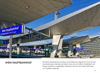 Der Wiener Hauptbahnhof ist bestens auf die Reisenden abgestimmt. Durch die opti-
male Anbindung an das Netz der Wiener Linien ist er mit U-Bahn, Straßenbahn und
Bussen erreichbar. In regelmäßigen Abständen wird auch eine direkte Verbindung
zum Flughafen angeboten.
90
WIEN HAUPTBAHNHOF
 