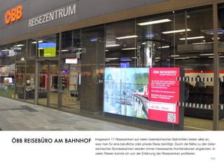 Insgesamt 17 Reisezentren auf vielen österreichischen Bahnhöfen bieten alles an,
was man für eine beruﬂiche oder private Reise benötigt. Durch die Nähe zu den öster-
reichischen Bundesbahnen werden immer interessante Kombinationen angeboten. In
vielen Reisen konnte ich von der Erfahrung der Reisezentren proﬁtieren.
104
ÖBB REISEBÜRO AM BAHNHOF
 