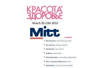 March 20-23th 2013



                                        Content

       •   We & Tourism: closer than you think

       •   Our content: all about tourism

       •   Distribution: you need it!

       •   Audience: wide reach

       •   Advertising ideas: many clients appreciated

       •   KIZ.ru: Krasota & Zdoroviye on-line

       •   Advertising: our price list and schedule
 