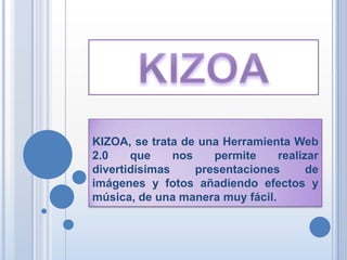 KIZOA, se trata de una Herramienta Web
2.0    que     nos    permite    realizar
divertidísimas     presentaciones      de
imágenes y fotos añadiendo efectos y
música, de una manera muy fácil.
 