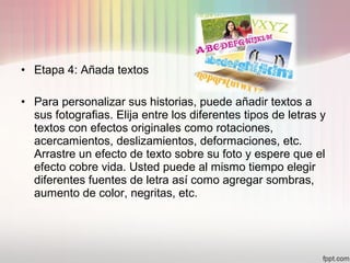 • Etapa 4: Añada textos
• Para personalizar sus historias, puede añadir textos a
sus fotografias. Elija entre los diferentes tipos de letras y
textos con efectos originales como rotaciones,
acercamientos, deslizamientos, deformaciones, etc.
Arrastre un efecto de texto sobre su foto y espere que el
efecto cobre vida. Usted puede al mismo tiempo elegir
diferentes fuentes de letra así como agregar sombras,
aumento de color, negritas, etc.
 