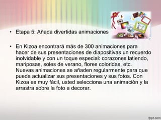 • Etapa 5: Añada divertidas animaciones
• En Kizoa encontrará más de 300 animaciones para
hacer de sus presentaciones de diapositivas un recuerdo
inolvidable y con un toque especial: corazones latiendo,
mariposas, soles de verano, flores coloridas, etc.
Nuevas animaciones se añaden regularmente para que
pueda actualizar sus presentaciones y sus fotos. Con
Kizoa es muy fácil, usted selecciona una animaciòn y la
arrastra sobre la foto a decorar.
 