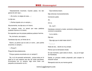 傷物語 - Kizumonogatari

「 Absolutamente incorrecto. Cuando paseo, me dan         「Que tonterías dices!」
ganas de venir aquí.」
                                                         Dije entonces inconscientemente.
「...De noche, no salgas de casa.....」
                                                         Comencé a gritar.
Le dije eso.                                             Ah.
「...Podrías toparte con un vampiro...」                   Oh no.
Abusivamente, me dije eso a mí mismo.                    「Ah...huh?」
De cualquier modo, no pensé que esas palabras            Hanekawa comenzó a dudar, sonriendo ambiguamente...
pudieran herirme a mí mismo.                             comenzó a asustarse.
No esperaba que mis propias palabras pudieran herirme.
                                                         「Lo-Lo siento.」
「No, de hecho, eso espero.」
                                                         Dije eso.
Hanekawa dijo eso, en frente de mí.
                                                         「Dije algo que no debí haber dicho?」
「Bueno, yo pienso que es solo un rumor... pero podría
                                                         「............」
encontrar un vampiro.」
                                                         Nada de eso... decirlo es muy simple.
「...Porque?」
                                                         Pienso que es demasiado simple.
Pregunté descuidadamente.
                                                         En ese momento, quien está en shock... soy yo en lugar
「Porque quieres encontrarte con un vampiro?」             de Hanekawa.

「No, no lo he pensado seriamente... porque estoy en la   Desde un principio estaba preparado para aceptar la
edad en la que esperas ese tipo de cosas peculiares.     situación actual.
Encontrarse con un vampiro, algo como tener una
                                                         Manejando todo de una manera genial.
pequeña conversación con él.」

                                           www.LaggJumpers.com
 