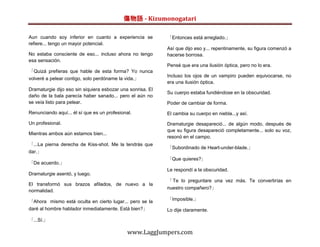傷物語 - Kizumonogatari

Aun cuando soy inferior en cuanto a experiencia se          「Entonces está arreglado.」
refiere... tengo un mayor potencial.
                                                            Así que dijo eso y... repentinamente, su figura comenzó a
No estaba consciente de eso... incluso ahora no tengo       hacerse borrosa.
esa sensación.
                                                            Pensé que era una ilusión óptica, pero no lo era.
「Quizá prefieras que hable de esta forma? Yo nunca
                                                            Incluso los ojos de un vampiro pueden equivocarse, no
volveré a pelear contigo, solo perdóname la vida.」
                                                            era una ilusión óptica.
Dramaturgie dijo eso sin siquiera esbozar una sonrisa. El
                                                            Su cuerpo estaba fundiéndose en la obscuridad.
daño de la bala parecía haber sanado... pero el aún no
se veía listo para pelear.                                  Poder de cambiar de forma.
Renunciando aquí... él sí que es un profesional.            El cambia su cuerpo en niebla...y así.
Un profesional.                                             Dramaturgie desapareció... de algún modo, después de
                                                            que su figura desapareció completamente... solo su voz,
Mientras ambos aún estamos bien...
                                                            resonó en el campo.
「...La pierna derecha de Kiss-shot. Me la tendrás que
                                                            「Subordinado de Heart-under-blade.」
dar.」
                                                            「Que quieres?」
「De acuerdo.」
                                                            Le respondí a la obscuridad.
Dramaturgie asentó, y luego.
                                                            「 Te lo preguntare una vez más. Te convertirías en
El transformó sus brazos afilados, de nuevo a la
                                                            nuestro compañero?」
normalidad.

「Ahora mismo está oculta en cierto lugar... pero se la      「Imposible.」
daré al hombre hablador inmediatamente. Está bien?」         Lo dije claramente.

「...Sí.」

                                              www.LaggJumpers.com
 