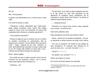 傷物語 - Kizumonogatari

Aun así.                                                   「Por tal motivo, si no crees en ella es bastante triste. No
                                                           te lo dije antes? La cosa más importante en las
Ella... dio las gracias.
                                                           relaciones en confianza mutua, Araragi-kun. No te
A alguien que básicamente era un humano que no valía       preocupes, tu puedo volver a ser humano... en cambio, el
nada.                                                      problema sería después de eso.」

A mí quien le ofreció su cuello.                           「......Después de eso?」

「 Araragi-kun, cuando despertaste aquí, Heart-under-       「Pensando en ti mismo como víctima o algo, actuando
blade estaba durmiendo cerca, cierto? Ella estaba          como víctima... Es difícil de ver.」
usando tu brazo como una almohada. No estuvo ella
cuidándote todo el tiempo en constante supervisión?」       Esas fueron palabras rudas.

「Una constante supervisión?」                               Estoy perplejo por ese hecho que acaba de relucir.

                                                           「Bueno, pienso que no necesito complacerte... por eso,
「Porque el riesgo de que te volvieras loco es un efecto
en aquellos convertidos en subordinados. Ella se           yo realmente no tengo intención de actuar como víctima.」
aseguró que no pasara. Tal vez debería decir que ella te
                                                           「Con eso es suficiente. No olvides lo que acabas de
cuidó. Y luego... después de eso, para salvarte a ti,
                                                           decir Araragi-kun. En cualquier caso viéndolo de mi
quien descuidadamente expusiste tu propio cuerpo bajo
                                                           punto de vista, creo... aun eres “de veinte” (廿い) 」
el sol. Sin dudarlo ella también se lanzó bajo el sol...
mientras que afrontaba el riesgo de evaporarse.」           「Veinte? (にじゅうい)」
Bueno, Oshino agregó.                                      「Ah, perdón, muy “inocente14” (甘い)」
「Eso puede que sea un afecto parecido como la de los       Oshino se corrigió a sí mismo.
humanos con sus mascotas, aunque... por lo menos,
Heart-under-blade te tiene confianza a ti. 」               No, tal error de dicción debería ser imposible.

「Confianza... eh?」                                         14
                                                             En realidad significa Dulce, pero una actitud dulce seria como
                                                           inocente…AMAI 甘い

                                            www.LaggJumpers.com
 
