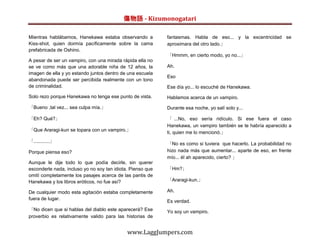 傷物語 - Kizumonogatari

Mientras hablábamos, Hanekawa estaba observando a           fantasmas. Habla de eso... y la excentricidad se
Kiss-shot, quien dormía pacíficamente sobre la cama         aproximara del otro lado.」
prefabricada de Oshino.
                                                            「Hmmm, en cierto modo, yo no...」
A pesar de ser un vampiro, con una mirada rápida ella no
se ve como más que una adorable niña de 12 años, la         Ah.
imagen de ella y yo estando juntos dentro de una escuela
                                                            Eso
abandonada puede ser percibida realmente con un tono
de criminalidad.                                            Ese día yo... lo escuché de Hanekawa.
Solo rezo porque Hanekawa no tenga ese punto de vista.      Hablamos acerca de un vampiro.

「Bueno ,tal vez... sea culpa mía.」                          Durante esa noche, yo salí solo y...

「Eh? Qué?」                                                  「 ...No, eso sería ridículo. Si ese fuera el caso
                                                            Hanekawa, un vampiro también se te habría aparecido a
「Que Araragi-kun se topara con un vampiro.」
                                                            ti, quien me lo mencionó.」
「............」
                                                            「No es como si tuviera que hacerlo. La probabilidad no
Porque piensa eso?                                          hizo nada más que aumentar... aparte de eso, en frente
                                                            mío... él ah aparecido, cierto? 」
Aunque le dije todo lo que podía decirle, sin querer
esconderle nada, incluso yo no soy tan idiota. Pienso que   「Hm?」
omití completamente los pasajes acerca de las pantis de
Hanekawa y los libros eróticos, no fue así?                 「Araragi-kun.」

De cualquier modo esta agitación estaba completamente       Ah.
fuera de lugar.
                                                            Es verdad.
「No dicen que si hablas del diablo este aparecerá? Ese      Yo soy un vampiro.
proverbio es relativamente valido para las historias de


                                             www.LaggJumpers.com
 