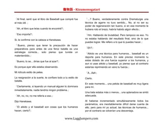 傷物語 - Kizumonogatari

「Al final, sentí que el libro de Baseball que compré fue      「...? Bueno, verdaderamente contra Dramaturgie una
el más útil. 」                                                técnica de agarre no tuvo sentido... No, al no ser su
                                                              poder de regeneración tan bueno, si en ese momento le
「Ah, el libro que leías cuando te encontré?」                  hubiera roto el brazo, habría habido algún efecto.」

「Eso importa?」                                                「Hm. Hablando de brutalidad. Pero tampoco es eso. Yo
                                                              no estaba hablando del resultado final, sino de lo que
Si, le confirme con la cabeza a Hanekawa.
                                                              puedes lograr. Me refiero a lo que tú puedes hacer.」
「 Bueno, pienso que tener la precaución de hacer
preparativos para antes de una feroz batalla es una           「Eh?」
estrategia correcta... solo pienso que tuviste un
                                                              「Aikido es una técnica para humanos... baseball es un
malentendido.」
                                                              deporte para humanos. En este preciso momento tu
「Bueno, lo se... dirías que fue al azar?」                     estas dotado de una fuerza superior a los humanos, y
                                                              aun si usas aikido y baseball, yo pienso que al contrario
Es porque ayer ella estaba observando.                        estarías reprimiendo en vano tu fuerza.」

Mi ridículo estilo de pelea.                                  「A...Aah」
La resignación a la suerte, te confiare todo a tu estilo de   Cierto.
batalla.
                                                              En este momento... una pelota de baseball es muy ligera
「Ciertamente, si leyendo un manual alguien lo dominara        para mí.
inmediatamente, nadie tendría ningún problema.」
                                                              Una bala estaba más o menos... una aplanadora se sintió
「Ah, no, no, no me refería a eso.」                            adecuada.

Dijo Hanekawa.                                                Al haberse incrementado simultáneamente todos los
                                                              parámetros, era inevitablemente difícil darse cuenta de
「El aikido y el baseball son cosas que los humanos            ello, pero para mí yo actual, las técnicas de humanos...
hacen, cierto?」                                               por el contrario se volverían una desventaja.


                                              www.LaggJumpers.com
 