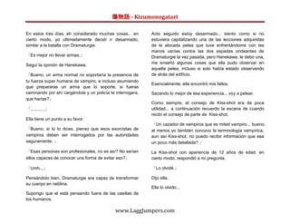 傷物語 - Kizumonogatari

En estos tres días, eh considerado muchas cosas... en       Acto seguido estoy desarmado... siento como si no
cierto modo, yo ultimadamente decidí ir desarmado,          estuviera capitalizando una de las lecciones adquiridas
similar a la batalla con Dramaturgie.                       de la alocada pelea que tuve enfrentándome con las
                                                            manos vacías contra las dos espadas ondeantes de
「Es mejor no llevar armas.」                                 Dramaturgie la vez pasada, pero Hanekawa, le debo una,
                                                            me enseñó algunas cosas que ella pudo observar en
Seguí la opinión de Hanekawa.
                                                            aquella pelea, incluso si solo había estado observando
「Bueno, un arma normal no soportaría la presencia de        de atrás del edifício.
tu fuerza super humana de vampiro, e incluso asumiendo
                                                            Esencialmente, ella encontró mis fallos.
que prepararas un arma que lo soporte, si fueras
caminando por ahí cargándola y un policía te interrogara,   Sacando lo mejor de esa experiencia... voy a pelear.
que harías?」
                                                            Como siempre, el consejo de Kiss-shot era de poca
「............」                                              utilidad... a continuación recuerdo la escena de cuando
                                                            recibí el consejo de parte de Kiss-shot.
Ella tiene un punto a su favor.
                                                            「Un cazador de vampiros que es mitad vampiro... bueno,
「Bueno, si tú lo dices, pienso que esos exorcistas de       al menos yo también conozco la terminología vampírica,
vampiros deben ser interrogados por las autoridades         aun así Kiss-shot, no puedo recibir información que sea
seguramente. 」                                              un poco más detallada? 」

「Esas personas son profesionales, no es así? No serían      La Kiss-shot con apariencia de 12 años de edad, en
ellos capaces de conocer una forma de evitar eso?」          cierto modo, respondió a mi pregunta.

「Umh...」                                                    「Lo olvidé.」

Pensándolo bien, Dramaturgie era capaz de transformar       Dijo ella.
su cuerpo en neblina.
                                                            Ella lo olvido...
Supongo que el está pensando fuera de las casillas de
los humanos.

                                             www.LaggJumpers.com
 