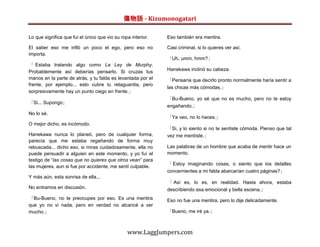 傷物語 - Kizumonogatari

Lo que significa que fui el único que vio su ropa interior.   Eso también era mentira.

El saber eso me infló un poco el ego, pero eso no             Casi criminal, si lo quieres ver así.
importa.
                                                              「Uh, umm, hmm?」
「 Estaba tratando algo como La Ley de Murphy.
Probablemente así deberías pensarlo. Si cruzas tus            Hanekawa inclinó su cabeza.
manos en la parte de atrás, y tu falda es levantada por el    「Pensaría que decirlo pronto normalmente haría sentir a
frente, por ejemplo... esto cubre tu retaguardia, pero
                                                              las chicas más cómodas.」
sorpresivamente hay un punto ciego en frente.」
                                                              「Bu-Bueno, yo sé que no es mucho, pero no te estoy
「Si... Supongo」
                                                              engañando.」
No lo sé.
                                                              「Ya veo, no lo haces.」
O mejor dicho, es incómodo.
                                                              「Si, y lo siento si no te sentiste cómoda. Pienso que tal
Hanekawa nunca lo planeó, pero de cualquier forma,            vez me mentíste.」
parecía que me estaba regañando de forma muy
rebuscada... dicho eso, si miras cuidadosamente, ella no      Las palabras de un hombre que acaba de mentir hace un
puede persuadir a alguien en este momento, y yo fuí el        momento.
testigo de “las cosas que no quieres que otros vean” para
                                                              「 Estoy imaginando cosas, o siento que los detalles
las mujeres, aun si fue por accidente, me sentí culpable.
                                                              concernientes a mi falda abarcarían cuatro páginas?」
Y más aún, esta sonrisa de ella...
                                                              「 Así es, lo es, en realidad. Hasta ahora, estaba
No entramos en discusión.                                     describiendo esa emocional y bella escena.」
「Bu-Bueno, no te preocupes por eso. Es una mentira            Eso no fue una mentira, pero lo dije delicadamente.
que yo no vi nada, pero en verdad no alcancé a ver
mucho.」                                                       「Bueno, me iré ya.」



                                                www.LaggJumpers.com
 