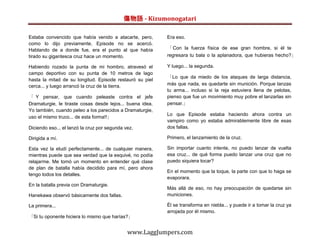 傷物語 - Kizumonogatari

Estaba convencido que había venido a atacarte, pero,       Era eso.
como lo dijo previamente, Episode no se acercó.
Hablando de a donde fue, era el punto al que había         「 Con la fuerza física de ese gran hombre, si él te
tirado su gigantesca cruz hace un momento.                 regresara tu bala o la aplanadora, que hubieras hecho?」

Habiendo rozado la punta de mi hombro, atravesó el         Y luego... la segunda.
campo deportivo con su punta de 10 metros de lago
                                                           「Lo que da miedo de los ataques de larga distancia,
hasta la mitad de su longitud. Episode restauró su piel
cerca... y luego arrancó la cruz de la tierra.             más que nada, es quedarte sin munición. Porque lanzas
                                                           tu arma... incluso si la reja estuviera llena de pelotas,
「 Y pensar, que cuando peleaste contra el jefe             pienso que fue un movimiento muy pobre el lanzarlas sin
Dramaturgie, le tiraste cosas desde lejos... buena idea.   pensar.」
Yo también, cuando peleo a los parecidos a Dramaturgie,
                                                           Lo que Episode estaba haciendo ahora contra un
uso el mismo truco... de esta forma!!」
                                                           vampiro como yo estaba admirablemente libre de esas
Diciendo eso... el lanzó la cruz por segunda vez.          dos fallas.

Dirigida a mí.                                             Primero, el lanzamiento de la cruz.

Esta vez la eludí perfectamente... de cualquier manera,    Sin importar cuanto intente, no puedo lanzar de vuelta
mientras puede que sea verdad que la esquivé, no podía     esa cruz... de qué forma puedo lanzar una cruz que no
relajarme. Me tomó un momento en entender qué clase        puedo siquiera tocar?
de plan de batalla había decidido para mí, pero ahora
                                                           En el momento que la toque, la parte con que lo haga se
tengo todos los detalles.
                                                           evaporara.
En la batalla previa con Dramaturgie.
                                                           Más allá de eso, no hay preocupación de quedarse sin
Hanekawa observó básicamente dos fallas.                   municiones.

La primera...                                              Él se transforma en niebla... y puede ir a tomar la cruz ya
                                                           arrojada por él mismo.
「Si tu oponente hiciera lo mismo que harías?」


                                              www.LaggJumpers.com
 