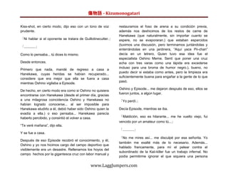 傷物語 - Kizumonogatari

Kiss-shot, en cierto modo, dijo eso con un tono de voz       restauramos el foso de arena a su condición previa,
prudente.                                                    además nos deshicimos de los restos de carne de
                                                             Hanekawa (que naturalmente, sin importar cuanto se
「Ni hablar si el oponente se tratara de Guillotinecutter.」   espere, no se evaporaran.) que estaban esparcidos
                                                             (tuvimos una discusión, pero terminamos juntándolas y
「............」
                                                             enterrándolas en una jardinera, “Aquí yace Pii-chan”
Como lo pensaba... tú dices lo mismo.                        decía en un letrero. Quien tuvo esa idea fue el
                                                             especialista Oshino Meme. Sentí que poner una cruz
Desde entonces.                                              echa con tres varas como una lápida era excederse
                                                             incluso para una broma de humor negro.), bueno, no
Primero que nada, mandé de regreso a casa a
                                                             puedo decir si estaba como antes, pero la limpieza era
Hanekawa, cuyas heridas se habían recuperado...
                                                             suficientemente buena para engañar a la gente de lo que
considere que era mejor que ella se fuera a casa
                                                             pasó.
mientras Oshino vigilaba a Episode.
                                                             Oshino y Episode... me dejaron después de eso, ellos se
De hecho, en cierto modo era como si Oshino no quisiera
                                                             fueron juntos, a algún lugar.
encontrarse con Hanekawa (desde el primer día, gracias
a una milagrosa coincidencia Oshino y Hanekawa no            「Yo perdí.」
habían logrado conocerse... al ser imposible para
Hanekawa eludirlo a él, debió haber sido Oshino quien la     Decía Episode, mientras se iba.
evadía a ella.) o eso pensaba... Hanekawa parecía
haberlo percibido, y consintió el volver a casa.             「Maldición, eso es hilarante... me he vuelto viejo, fui
                                                             vencido por un amateur como tú...」
“Te veré mañana”, dijo ella.
                                                             「............」
Y se fue a casa.
                                                             「No me mires así... me disculpé por esa señorita. Yo
Después de eso Episode recobró el conocimiento, y él,
                                                             también me exalté más de lo necesario. Además...
Oshino y yo nos hicimos cargo del campo deportivo que
                                                             hablado francamente, para mí el pelear contra el
visiblemente era un desastre. Rellenamos los hoyos del
                                                             subordinado de la Kaii-killer fue un trabajo infernal. No
campo hechos por la gigantesca cruz con labor manual y
                                                             podía permitirme ignorar el que siquiera una persona

                                            www.LaggJumpers.com
 