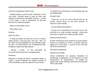 傷物語 - Kizumonogatari

Como era de esperarse, Oshino lo dijo.                     Tú siempre has acomodado las circunstancias para ser
                                                           una batalla pareja.
「Viéndolo desde su punto de vista, obviamente tu eres
muy fuerte... Viéndolo desde tu punto de vista, esos       De algún modo.
sujetos son obviamente muy débiles. Porque tu... no eres
                                                           「Como sea, si ese es el casi entonces diría que es
un don nadie, tu eres el subordinado de Kiss-shot
                                                           extraño. Cuando pienso en eso como premisa... la
Acerola-orion Heart-under-blade.」
                                                           historia se vuelve extraña.」
「Bueno, es solo debido a eso?」
                                                           「En qué sentido sería extraña?」
「Solo debido a eso.」
                                                           「Incluso con un subordinado como yo esto fue así. Con
Él afirmó.                                                 Kiss-shot en su modo de poder completo... incluso esos
                                                           tres juntos no debieron ser rivales para ella, cierto?」
Oshino lo afirmó.
                                                           Estoy convencido de eso.
「Si tengo que elegir una razón por la cual un amateur
puedo derrotar a esos tres tipos, seria esa... Bien, aun   El poder de Kiss-shot como vampiro en su forma original,
así había muchas posibilidades de que pudieses perder.     incluso si es estimada al mínimo, no debería estar por
Es decir, sus oportunidades eran increíblemente altas.     debajo de mi nivel actual... y encima de eso, ella tiene
Araragi-kun seguro eres algo especial...」                  500 años de experiencia.

「 Muchas o pocas... Tú has acomodado                 las   500 años de experiencia.
circunstancias para que fuera una batalla pareja.」         Experiencia en batalla.
El balance.                                                Incluso enfrentando las espadas ondulantes de
                                                           Dramaturgie, la gigantesca cruz de Episode y la mortal
Dándome la ventaja del terreno, prohibiendo peleas a
                                                           determinación de Guillotinecutter... en realidad fue
muerte... cuando Hanekawa fue después tomada de
                                                           posible robar cuatro miembros de Kiss-shot Acerola-orion
rehén, decidiendo un plan en proporción a esa ventaja.
                                                           Heart-under-blade?



                                            www.LaggJumpers.com
 