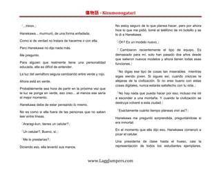 傷物語 - Kizumonogatari

「...Hmm.」                                                  No estoy seguro de lo que planea hacer, pero por ahora
                                                           hice lo que me pidió, tomé el teléfono de mi bolsillo y se
Hanekawa... murmuró, de una forma enfadada.                lo di a Hanekawa.
Como si de verdad no tratara de hacerme ir con ella.       「Oh? Es un modelo nuevo.」
Pero Hanekawa no dijo nada más.
                                                           「 Cambiaron recientemente el tipo de equipo. Es
Me pregunto.                                               demasiado para mí; solo han pasado dos años desde
                                                           que salieron nuevos modelos y ahora tienen todas esas
Para alguien que realmente tiene una personalidad          funciones.」
educada, ella es difícil de entender.
                                                           「No digas ese tipo de cosas tan miserables mientras
La luz del semáforo seguía cambiando entre verde y rojo.
                                                           sigas siendo joven. Si sigues así, cuando crezcas te
Ahora está en verde.                                       alejaras de la civilización. Si no eres bueno con estas
                                                           cosas digitales, nunca estarás satisfecho con tu vida.」
Probablemente sea hora de partir en la próxima vez que
la luz se ponga en verde, eso creo... al menos ese sería   「No hay nada que pueda hacer por eso; incluso me iré
el mejor momento.                                          a esconder a una montaña. Y cuando la civilización se
                                                           destruya volveré a esta ciudad.」
Hanekawa debe de estar pensando lo mismo.

No es como si ella fuera de las personas que no saben      「Exactamente cuánto tiempo planeas vivir así?」
leer entre líneas.                                         Hanekawa me preguntó sorprendida, preguntándose si
「Araragi-kun, tienes un celular?」                          era inmortal.

                                                           En el momento que ella dijo eso, Hanekawa comenzó a
「Un celular?, Bueno, sí.」
                                                           picar el celular.
「Me lo prestarías?」
                                                           Una presidenta de clase hasta el hueso, casi la
Diciendo eso, ella levantó sus manos.                      representación de todos los estudiantes ejemplares,



                                             www.LaggJumpers.com
 