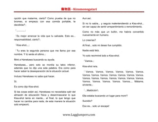 傷物語 - Kizumonogatari

opción que matarme, cierto? Como prueba de que no          Aun así.
bromeo, si empiezo con esa comida portable, te
                                                           Si no lo sabía... y seguía malentendiendo a Kiss-shot...
decidirás?」
                                                           sin ser capaz de sentir arrepentimiento o remordimiento.
「............」
                                                           Como no más que un bufón, me habría convertido
「Es mejor arrancar la vida que tu salvaste. Esto es...     nuevamente en humano.
responsabilidad, cierto?」                                  Lo creerías?

「Kiss-shot...」                                             Al final... solo mi deseo fue cumplido.

「Tu eres la segunda persona que me llama por ese           Nadie está feliz.
nombre. Y tú serás el ultimo.」
                                                           Yo solo recriminé todo a Kiss-shot.
Miré a Hanekawa buscando su ayuda.
                                                           「Vamos.」
Hanekawa... pero solo se mordía su labio inferior,
                                                           Kiss-shot reía.
además que no dijo una sola palabra. Era como para
hacer saber la desesperación de la situación actual.       「 Vamos. Vamos. Vamos. Vamos. Vamos. Vamos.
                                                           Vamos. Vamos. Vamos. Vamos. Vamos. Vamos. Vamos.
Incluso Hanekawa no sabe qué hacer.
                                                           Vamos. Vamos. Vamos. Vamos. Vamos. Vamos. Vamos.
Sí.                                                        Vamos. Vamos. Vamos. Vamos. Vamos.... Mátame,
                                                           sirviente,」
Es como dijo Kiss-shot.
                                                           「...Maldición!」
Si las cosas están así, Hanekawa no necesitaba salir del
almacén de educación física y desenmascarar lo que         Ella estaba buscando un lugar para morir?
Kiss-shot tenía en mente... al final, lo que tengo que
hacer no cambia para nada, de esta manera la situación     Suicidio?
solo empeoró.
                                                           Eso es... solo un escape!


                                            www.LaggJumpers.com
 