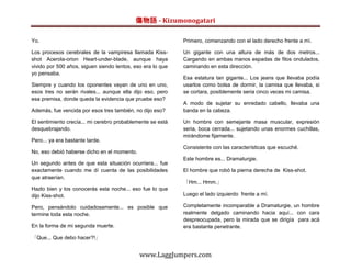 傷物語 - Kizumonogatari

Yo.                                                         Primero, comenzando con el lado derecho frente a mí.

Los procesos cerebrales de la vampiresa llamada Kiss-       Un gigante con una altura de más de dos metros...
shot Acerola-orion Heart-under-blade, aunque haya           Cargando en ambas manos espadas de filos ondulados,
vivido por 500 años, siguen siendo lentos, eso era lo que   caminando en esta dirección.
yo pensaba.
                                                            Esa estatura tan gigante... Los jeans que llevaba podía
Siempre y cuando los oponentes vayan de uno en uno,         usarlos como bolsa de dormir, la camisa que llevaba, si
esos tres no serán rivales... aunque ella dijo eso, pero    se cortara, posiblemente seria cinco veces mi camisa.
esa premisa, donde queda la evidencia que pruebe eso?
                                                            A modo de sujetar su enredado cabello, llevaba una
Además, fue vencida por esos tres también, no dijo eso?     banda en la cabeza.

El sentimiento crecía... mi cerebro probablemente se está   Un hombre con semejante masa muscular, expresión
desquebrajando.                                             seria, boca cerrada... sujetando unas enormes cuchillas,
                                                            mirándome fijamente.
Pero... ya era bastante tarde.
                                                            Consistente con las características que escuché.
No, eso debió haberse dicho en el momento.
                                                            Este hombre es... Dramaturgie.
Un segundo antes de que esta situación ocurriera... fue
exactamente cuando me dí cuenta de las posibilidades        El hombre que robó la pierna derecha de Kiss-shot.
que atraerían.
                                                            「Hm... Hmm.」
Hazlo bien y los conocerás esta noche... eso fue lo que
dijo Kiss-shot.                                             Luego el lado izquierdo frente a mí.

Pero, pensándolo cuidadosamente... es posible que           Completamente incomparable a Dramaturgie, un hombre
termine toda esta noche.                                    realmente delgado caminando hacia aquí... con cara
                                                            despreocupada, pero la mirada que se dirigía para acá
En la forma de mi segunda muerte.                           era bastante penetrante.

「Que... Que debo hacer?!」


                                             www.LaggJumpers.com
 