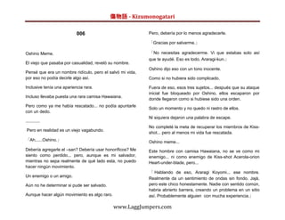 傷物語 - Kizumonogatari

                           006                             Pero, debería por lo menos agradecerle.

                                                           「Gracias por salvarme.」

Oshino Meme.                                               「No necesitas agradecerme. Vi que estabas solo así
                                                           que te ayudé. Eso es todo, Araragi-kun.」
El viejo que pasaba por casualidad, reveló su nombre.
                                                           Oshino dijo eso con un tono inocente.
Pensé que era un nombre ridículo, pero el salvó mi vida,
por eso no podía decirle algo así.                         Como si no hubiera sido complicado.

Inclusive tenía una apariencia rara.                       Fuera de eso, esos tres sujetos... después que su ataque
                                                           inicial fue bloqueado por Oshino, ellos escaparon por
Incluso llevaba puesta una rara camisa Hawaiana.
                                                           donde llegaron como si hubiese sido una orden.
Pero como ya me había rescatado... no podía apuntarle
                                                           Solo un momento y no quedo ni rastro de ellos.
con un dedo.
                                                           Ni siquiera dejaron una palabra de escape.
............
                                                           No completé la meta de recuperar los miembros de Kiss-
 Pero en realidad es un viejo vagabundo.
                                                           shot... pero al menos mi vida fue rescatada.
「Ah......Oshino.」                                          Oshino meme...
Debería agregarle el –san? Debería usar honoríficos? Me    Este hombre con camisa Hawaiana, no se ve como mi
siento como perdido... pero, aunque es mi salvador,        enemigo... ni como enemigo de Kiss-shot Acerola-orion
mientras no sepa realmente de qué lado esta, no puedo      Heart-under-blade, pero...
hacer ningún movimiento.
                                                           「 Hablando de eso, Araragi Koyomi... ese nombre.
Un enemigo o un amigo.
                                                           Realmente da un sentimiento de ondas sin fondo. Jajá,
Aún no he determinar si pude ser salvado.                  pero este chico honestamente. Nadie con sentido común,
                                                           habria abrierto barrera, creando un problema en un sitio
Aunque hacer algún movimiento es algo raro.                así. Probablemente alguien con mucha experiencia.」

                                              www.LaggJumpers.com
 