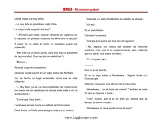 傷物語 - Kizumonogatari

Mil de millas, es muy difícil.                               「Además, no estoy limitándolo al vestidor de chicas.」

...Lo que dice es grandioso, esta chica.                     「Oh no!」
La mayoría de la gente dirá eso?                             El yo perturbador.
「...Primero que nada, colocar cámaras de vigilancia en       Cálmate Hanekawa.
la escuela, en primera instancia no eliminaría el abuso?」
                                                             「Araragi-kun quiere ver ese tipo de lugares?」
A pesar de no saber la razón, el resultado puede ser
prevenido.                                                   「 No, espera, los videos del vestidor de hombres
                                                             quedaría para que tú lo inspeccionaras, solo pretende
「Hm. Ese es un buen punto, pero eso deja el problema         que no dije lo que acabo de decir.」
de la privacidad. Que hay de los vestidores?」
                                                             「Yo no quiero ver.」
「Mmmm.」
                                                             ............
Alcanzó un punto importante.
                                                             Ese no es el asunto.
El abuso puede ocurrir en un lugar como ese también.
                                                             Si no le digo adiós a Hanekawa... llegare tarde con
No, de hecho un lugar encerrado como ese es más              Dramaturgie.
peligroso.
                                                             Además, no quiero que ella se vea involucrada.
「... Muy bien, ya sé. La responsabilidad de inspeccionar
los videos de los vestidores de chicas seria dada a mí, el   「Hanekawa... no es hora de volver? También es hora
que propone.」                                                de que yo regrese a casa.」

「Como que ‘Muy bien!’」                                       「 Huh? Bueno, aun si tú no eres yo, parece que es
                                                             tiempo de volver a casa.」
Hanekawa-sensei movía su cabeza de forma seria.
                                                             「Hanekawa, tu casa queda cerca de aquí?」
Debe haber un límite para avergonzarse a uno mismo.


                                              www.LaggJumpers.com
 
