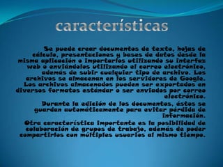 característicasSe puede crear documentos de texto, hojas de cálculo, presentaciones y bases de datos desde la misma aplicación o importarlos utilizando su interfaz web o enviándolos utilizando el correo electrónico, además de subir cualquier tipo de archivo. Los archivos se almacenan en los servidores de Google. Los archivos almacenados pueden ser exportados en diversos formatos estándar o ser enviados por correo electrónico.Durante la edición de los documentos, éstos se guardan automáticamente para evitar pérdida de información.Otra característica importante es la posibilidad de colaboración de grupos de trabajo, además de poder compartirlos con múltiples usuarios al mismo tiempo.