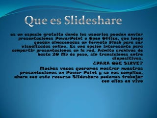 Que es Slidesharees un espacio gratuito donde los usuarios pueden enviar presentaciones PowerPoint u Open Office, que luego quedan almacenadas en formato Flash para ser visualizadas online. Es una opción interesante para compartir presentaciones en la red. Admite archivos de hasta 20 Mb de peso, sin transiciones entre diapositivas.¿PARA QUE SIRVE?Muchas veces queremos mostrar nuestras presentaciones en Power Point y se nos complica, ahora con este recurso Slideshare podemos trabajar  con ellas en vivo