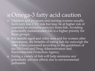  Omega-3 fatty acid caution
 Children and pregnant and nursing women usually
have very low CVD risk but may be at higher risk of
exposure to excessive mercury from fish. Avoiding
potentially contaminated fish is a higher priority for
these groups.
 For middle-aged and older men and for women after
menopause, the benefits of eating fish far outweigh the
risks when consumed according to the guidelines of
the US Food and Drug Administration and
Environmental Protection Agency.
 Eating a variety of fish will help minimize any
potentially adverse effects due to environmental
pollutants
 