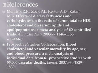 References
 Mensink R.P., Zock P.L. Kester A.D., Katan
M.B. Effects of dietary fatty acids and
carbohydrates on the ratio of serum total to HDL
cholesterol and on serum lipids and
apolipoproteins: a meta-analysis of 60 controlled
trials. Am J Clin Nutr 2003;77:1146–1155.
 PubMed
 Prospective Studies Collaboration. Blood
cholesterol and vascular mortality by age, sex,
and blood pressure: a meta-analysis of
individual data from 61 prospective studies with
55,000 vascular deaths. Lancet. 2007;370:1829–
1839.
 